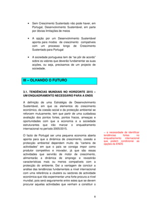 8
• Sem Crescimento Sustentado não pode haver, em
Portugal, Desenvolvimento Sustentável, em parte
por óbvias limitações de meios
• A opção por um Desenvolvimento Sustentável
aponta para modos de crescimento compatíveis
com um processo longo de Crescimento
Sustentado para Portugal
• A sociedade portuguesa tem de “se pôr de acordo”
sobre os valores que deverão fundamentar as suas
acções, ou seja, precisamos de um projecto de
sociedade.
III – OLHANDO O FUTURO
3.1. TENDÊNCIAS MUNDIAIS NO HORIZONTE 2015 –
UM ENQUADRAMENTO NECESSÁRIO PARA A ENDS
A definição de uma Estratégia de Desenvolvimento
Sustentável, em que os elementos do crescimento
económico, da coesão social e da protecção ambiental se
reforcem mutuamente, tem que partir de uma cuidadosa
avaliação dos pontos fortes, pontos fracos, ameaças e
oportunidades com que a economia e a sociedade
estruturantes que irão marcar o enquadramento
internacional no período 2005/2015.
O facto de Portugal ser uma pequena economia aberta
aponta para que a dinâmica de crescimento, coesão e
protecção ambiental dependem muito da ”carteira de
actividades” em que o país se consiga impor como
produtor competitivo e inovador, já que são essas
actividades que servirão de motor de crescimento,
alimentarão a dinâmica de emprego e revestirão
características mais ou menos compatíveis com a
protecção do ambiente. Daí a vantagem de concluir a
análise das tendências fundamentais a nível internacional
com uma referência a clusters ou sectores de actividade
económica que irão experimentar uma forte procura a nível
mundial, pois será seguramente entre estes que se devem
procurar aquelas actividades que venham a constituir o
-- a necessidade de identificar
tendências fortes no
enquadramento internacional
que podem condicionar as
opções da ENDS
 