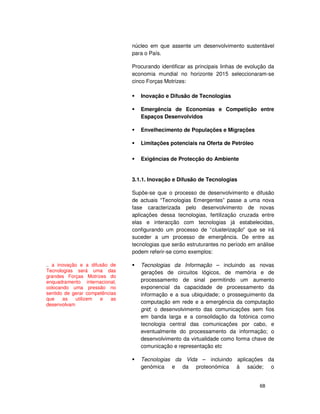 68
núcleo em que assente um desenvolvimento sustentável
para o País.
Procurando identificar as principais linhas de evolução da
economia mundial no horizonte 2015 seleccionaram-se
cinco Forças Motrizes:
Inovação e Difusão de Tecnologias
Emergência de Economias e Competição entre
Espaços Desenvolvidos
Envelhecimento de Populações e Migrações
Limitações potenciais na Oferta de Petróleo
Exigências de Protecção do Ambiente
3.1.1. Inovação e Difusão de Tecnologias
Supõe-se que o processo de desenvolvimento e difusão
de actuais “Tecnologias Emergentes” passe a uma nova
fase caracterizada pelo desenvolvimento de novas
aplicações dessa tecnologias, fertilização cruzada entre
elas e interacção com tecnologias já estabelecidas,
configurando um processo de “clusterização” que se irá
suceder a um processo de emergência. De entre as
tecnologias que serão estruturantes no período em análise
podem referir-se como exemplos:
Tecnologias da Informação – incluindo as novas
gerações de circuitos lógicos, de memória e de
processamento de sinal permitindo um aumento
exponencial da capacidade de processamento da
informação e a sua ubiquidade; o prosseguimento da
computação em rede e a emergência da computação
grid; o desenvolvimento das comunicações sem fios
em banda larga e a consolidação da fotónica como
tecnologia central das comunicações por cabo, e
eventualmente do processamento da informação; o
desenvolvimento da virtualidade como forma chave de
comunicação e representação etc
Tecnologias da Vida – incluindo aplicações da
genómica e da proteonómica à saúde; o
.. a inovação e a difusão de
Tecnologias será uma das
grandes Forças Motrizes do
enquadramento internacional,
colocando uma pressão no
sentido de gerar competências
que as utilizem e as
desenvolvam
 