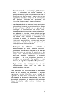 8
desenvolvimento de novas tecnologias-plataforma para
apoio à descoberta de novos fármacos; o
desenvolvimento de novas formas de administração e
direccionamento dos fármacos; o papel crescente das
engenharias biomédicas como local de convergência
das principais inovações em tecnologias da
informação, biotecnologias e novos materiais etc
Tecnologias Energéticas Limpas incluindo as primeiras
utilizações do hidrogénio como combustível (vd células
de combustíveis); a difusão de uma panóplia de
tecnologias de aproveitamento da energia solar,
nomeadamente no domínio das centrais fotovoltaicas,
sem esquecer a inovação noutros segmentos das
energias renováveis; mas estas novas tecnologias não
nos devem fazer esquecer a importância que
continuará a revestir as inovações tecnológicas
incrementais que possibilitem a conservação e o uso
eficiente dos combustíveis fósseis, que continuarão a
ser essenciais nas próximas décadas
Tecnologias dos Materiais – incluindo o
desenvolvimento de novos materiais funcionais,
estruturados artificialmente, que servirão de base ao
desenvolvimento da fotónica, da electrónica e da
energia solar; o desenvolvimento de novos materiais
estruturais (materiais compósitos, e materiais
recicláveis) e de uma abordagem integrada e
simultânea da concepção dos produtos e dos
materiais, da engenharia do produto e dos processos;
Papel central das micro-engenharias e das
nanotecnologias como base de todos os
desenvolvimentos anteriores.
Estas tecnologias vão estar associadas ao crescimento
rápido de um conjunto de actividades e sectores
organizadas à escala global, bem como à criação de
segmentos de mais rápido crescimento em actividades
mais maduras. As economias que mais cedo e com mais
profundidade participarem no desenvolvimento e difusão
destas tecnologias terão maiores hipóteses de
crescimento.
 