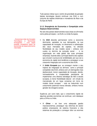 70
Tudo parece indicar que o centro de gravidade da geração
destas tecnologias deverá continuar nos EUA e num
conjunto de regiões dinâmicas e inovadoras da Ásia e da
Europa do Norte
3.1.2. Emergência de Economias e Competição entre
Espaços Desenvolvidos
No seio dos países desenvolvidos duas áreas se afirmarão
como pólos principais – os EUA e a União Europeia:
Os EUA deverão permanecer como a economia
dominante, apoiados na sua demografia, na sua
capacidade de inovação, no dinamismo e sofisticação
dos seus mercados de capitais, na elevada
flexibilidade do seu modelo social – embora com
custos no domínio da exclusão social - e na
organização em rede global das suas principais
empresas, fazendo dela o principal destino dos capitais
que circulam à procura de rendibilidade; por sua vez a
economia do Japão terá tendência a prosseguir a sua
crescente integração com a economia dos EUA;
A União Europeia que, se conseguir manter o seu
trajecto de integração se afirmará como o principal
competidor dos EUA, embora com um demografia mais
desfavorável, menor capacidade de inovação, devido,
nomeadamente à incapacidade persistente de
implementar uma efectiva estratégia de I&D à escala
europeia, à menor flexibilidade laboral - em virtude da
manutenção de um largo consenso em torno do
modelo social europeu” - tudo se traduzindo num
crescimento potencial menos elevado, embora menos
gerador de clivagens sociais
Supõe-se, por outro lado, que o crescimento rápido de
algumas grandes economias vai continuar, com destaque
para a China e a Índia:
A China – se tiver uma adequada gestão
macroeconómica, prosseguir nas reformas do sector
público empresarial, do sistema financeiro e dos
sistemas de protecção e conseguir diluir as enormes
.. Economias Líder da Inovação
Tecnológica e Economias
Emergentes – uma dupla
pressão competitiva sobre as
economias de desenvolvimento
intermédio
 