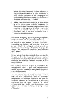 8
tensões que o seu crescimento vai gerar continuará a
sua afirmação como a região de maior crescimento a
nível mundial, reforçando a sua capacidade de
atracção sobre vários economias vizinhas, de Taiwan e
Singapura, à Coreia do Sul e à Tailândia”;
A Índia – se combinar a consolidação de um conjunto
de pólos metropolitanos fortemente integrados na
economia mundial e ligados às novas tecnologias, com
profundas transformações na agricultura e nas zonas
rurais, num contexto de redução do controlo
burocrático sobre a actividade económica será a
surpresa das próximas décadas
Além destas prosseguirá a emergência da generalidade
das economias da Ásia/Pacífico e da Europa Central.
O crescimento das grandes Economias Emergentes,
importadoras de petróleo e gás determinará uma forte
procura dirigida às principais regiões produtoras,
contribuindo para a elevação do patamar de preços da
energia. Uma das principais beneficiárias deste processo
será a Rússia.
Por seu lado, o reforço das relações da China com a União
Europeia, será um dos traços mais prováveis e cruciais
dos próximos anos, se qualquer destes actores conseguir
concretizar as respectivas ambições no plano da sua
evolução interna.
Uma incerteza maior diz respeito à possibilidade de
regiões como a África e o Médio Oriente ultrapassarem os
factores políticos e culturais que até agora têm bloqueado
o seu desenvolvimento.
As economias de desenvolvimento intermédio vão ficar
cada vez mais “comprimidas” entre as economias
desenvolvidas que consigam organizar-se em torno de
actividades baseadas no conhecimento e as economias
emergentes que vão seguir trajectórias de rápido
enriquecimento das funções que desempenham nas
cadeias de valor das indústrias e serviços mais
globalizados.
 