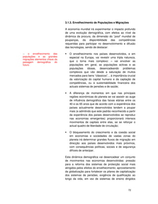 72
3.1.3. Envelhecimento de Populações e Migrações
A economia mundial irá experimentar o impacto profundo
de uma evolução demográfica, com efeitos ao nível da
dinâmica da procura, da dimensão do “pool” mundial de
poupanças, da disponibilidade das competências
requeridas para participar no desenvolvimento e difusão
das tecnologias, sendo de destacar:
O envelhecimento nos países desenvolvidos, e em
especial na Europa, vai revestir uma tripla natureza,
que o torna mais complexo: – vai envolver as
populações em geral, as populações activas e as
populações idosas, desencadeando problemas
complexos que vão desde a saturação de muitos
mercados para bens “clássicos”, , à importância crucial
da valorização do capital humano e da captação de
competências, ou à sustentabilidade financeira dos
actuais sistemas de pensões e de saúde;
A diferença de momentos em que nas principais
regiões económicas do planeta se vai assistir ao auge
de influência demográfica das faixas etárias entre os
40 e os 65 anos que de acordo com a experiência dos
países actualmente desenvolvidos tendem a poupar
mais (e admitindo que este padrão reconhecido a partir
da experiência dos países desenvolvidos se reproduz
nas economias emergentes) proporcionará intensos
movimentos de capitais entre elas, se se reforçar o
actual quadro de liberdade de circulação;
O bloqueamento do crescimento e da coesão social
em economias e sociedades de vastas zonas do
planeta irá determinar grandes fluxos de migração em
direcção aos países desenvolvidos mais próximos,
com consequências políticas, sociais e de segurança
difíceis de antecipar.
Esta dinâmica demográfica vai desencadear um conjunto
de movimentos nas economias desenvolvidas: pressão
para a reforma dos sistemas de protecção social mais
atingidos pelos efeitos do envelhecimento; aproveitamento
da globalização para fortalecer os pilares de capitalização
dos sistemas de pensões; exigência de qualificação ao
longo da vida, em vez de sistemas de ensino dirigidos
-- o envelhecimento das
populações e as grandes
migrações elementos chave da
paisagem demográfica do
futuro
 