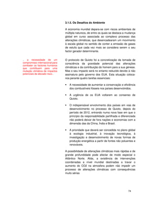 74
3.1.5. Os Desafios do Ambiente
A economia mundial depara-se com riscos ambientais de
múltipla natureza, de entre os quais se destaca a mudança
global em curso associada ao complexo processo das
alterações climáticas, que desencadearam um movimento
à escala global no sentido de conter a emissão de gases
de estufa que cada vez mais se considera serem o seu
factor gerador determinante.
O protocolo de Quioto foi a concretização da tomada de
consciência da gravidade potencial das alterações
climáticas e da contribuição do homem para a sua génese.
Mas o seu impacto será no entanto reduzido devido à não
assinatura pelo governo dos EUA. Esta situação coloca-
nos perante quatro tarefas essenciais:
A necessidade de aumentar a conservação e eficiência
dos combustíveis fósseis nos países desenvolvidos.
A urgência de os EUA voltarem ao consenso de
Quioto.
O indispensável envolvimento dos países em vias de
desenvolvimento no processo de Quioto, depois do
período de 2012, entrando numa nova fase em que o
princípio da responsabilidade partilhada e diferenciada
não poderá deixar de fora nações e economias com a
dimensão das da China, Índia e Brasil.
A prioridade que deverá ser concedida no plano global
à ecologia industrial, à inovação tecnológica, à
investigação e desenvolvimento de novas formas de
produção energética a partir de fontes não poluentes e
renováveis.
A possibilidade de alterações climáticas mais rápidas e de
grande profundidade pode afectar de modo especial o
Atlântico Norte. Aliás, a existência de intervenções
coordenadas a nível mundial destinadas a travar o
aumento do CO2 na atmosfera podem não impedir um
processo de alterações climáticas com consequências
muito sérias
.. a necessidade de um
compromisso internacional para
combater os factores humanos
que contribuem para uma
mutação climática de impactos
potenciais de elevado risco..
 