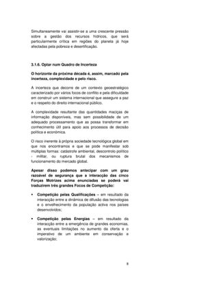 8
Simultaneamente vai assistir-se a uma crescente pressão
sobre a gestão dos recursos hídricos, que será
particularmente crítica em regiões do planeta já hoje
afectadas pela pobreza e desertificação.
3.1.6. Optar num Quadro de Incerteza
O horizonte da próxima década é, assim, marcado pela
incerteza, complexidade e pelo risco.
A incerteza que decorre de um contexto geoestratégico
caracterizado por vários focos de conflito e pela dificuldade
em construir um sistema internacional que assegure a paz
e o respeito do direito internacional público.
A complexidade resultante das quantidades maciças de
informação disponíveis, mas sem possibilidade de um
adequado processamento que as possa transformar em
conhecimento útil para apoio aos processos de decisão
política e económica.
O risco inerente à própria sociedade tecnológica global em
que nos encontramos e que se pode manifestar sob
múltiplas formas: catástrofe ambiental, descontrolo político
- militar, ou ruptura brutal dos mecanismos de
funcionamento do mercado global.
Apesar disso podemos antecipar com um grau
razoável de segurança que a interacção das cinco
Forças Motrizes acima enunciadas se poderá vai
traduzirem três grandes Focos de Competição:
Competição pelas Qualificações – em resultado da
interacção entre a dinâmica de difusão das tecnologias
e o envelhecimento da população activa nos países
desenvolvidos;
Competição pelas Energias – em resultado da
interacção entre a emergência de grandes economias,
as eventuais limitações no aumento da oferta e o
imperativo de um ambiente em conservação e
valorização;
 