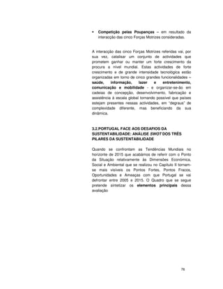 76
Competição pelas Poupanças – em resultado da
interacção das cinco Forças Motrizes consideradas.
A interacção das cinco Forças Motrizes referidas vai, por
sua vez, catalisar um conjunto de actividades que
prometem ganhar ou manter um forte crescimento da
procura a nível mundial. Estas actividades de forte
crescimento e de grande intensidade tecnológica estão
organizadas em torno de cinco grandes funcionalidades –
saúde, informação, lazer e entretenimento,
comunicação e mobilidade - e organizar-se-ão em
cadeias de concepção, desenvolvimento, fabricação e
assistência à escala global tornando possível que países
estejam presentes nessas actividades, em “degraus” de
complexidade diferente, mas beneficiando da sua
dinâmica.
3.2.PORTUGAL FACE AOS DESAFIOS DA
SUSTENTABILIDADE: ANÁLISE SWOT DOS TRÊS
PILARES DA SUSTENTABILIDADE
Quando se confrontam as Tendências Mundiais no
horizonte de 2015 que acabámos de referir com o Ponto
da Situação relativamente às Dimensões Económica,
Social e Ambiental que se realizou no Capítulo II tornam-
se mais visíveis os Pontos Fortes, Pontos Fracos,
Oportunidades e Ameaças com que Portugal se vai
defrontar entre 2005 e 2015. O Quadro que se segue
pretende sintetizar os elementos principais dessa
avaliação
 