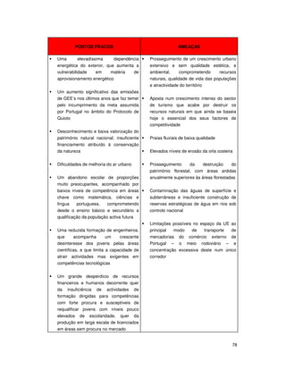 78
PONTOS FRACOS AMEAÇAS
Uma elevadíssima dependência
energética do exterior, que aumenta a
vulnerabilidade em matéria de
aprovisionamento energético
Um aumento significativo das emissões
de GEE’s nos últimos anos que faz temer
pelo incumprimento da meta assumida
por Portugal no âmbito do Protocolo de
Quioto
Desconhecimento e baixa valorização do
património natural nacional; insuficiente
financiamento atribuído à conservação
da natureza
Dificuldades de melhoria do ar urbano
Um abandono escolar de proporções
muito preocupantes, acompanhado por
baixos níveis de competência em áreas
chave como matemática, ciências e
língua portuguesa, comprometendo
desde o ensino básico e secundário a
qualificação da população activa futura
Uma reduzida formação de engenheiros,
que acompanha um crescente
desinteresse dos jovens pelas áreas
científicas, e que limita a capacidade de
atrair actividades mas exigentes em
competências tecnológicas
Um grande desperdício de recursos
financeiros e humanos decorrente quer
da insuficiência de actividades de
formação dirigidas para competências
com forte procura e susceptíveis de
requalificar jovens com níveis pouco
elevados de escolaridade, quer da
produção em larga escala de licenciados
em áreas sem procura no mercado
Prosseguimento de um crescimento urbano
extensivo e sem qualidade estética, e
ambiental, comprometendo recursos
naturais, qualidade de vida das populações
e atractividade do território
Aposta num crescimento intenso do sector
de turismo que acabe por destruir os
recursos naturais em que ainda se baseia
hoje o essencial dos seus factores de
competitividade
Praias fluviais de baixa qualidade
Elevados níveis de erosão da orla costeira
Prosseguimento da destruição do
património florestal, com áreas ardidas
anualmente superiores às áreas florestadas
Contaminação das águas de superfície e
subterrâneas e insuficiente construção de
reservas estratégicas de água em rios sob
controlo nacional
Limitações possíveis no espaço da UE ao
principal modo de transporte de
mercadorias do comércio externo de
Portugal – o meio rodoviário – e
concentração excessiva deste num único
corredor
 