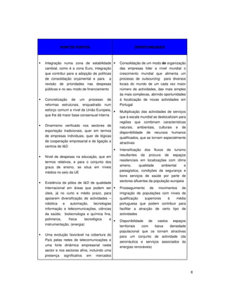 8
PONTOS FORTES OPORTUNIDADES
Integração numa zona de estabilidade
cambial, como é a zona Euro, integração
que contribui para a adopção de políticas
de consolidação orçamental e para a
revisão de prioridades nas despesas
públicas e no seu modo de financiamento
Concretização de um processo de
reformas estruturais, enquadrado num
esforço comum a nível da União Europeia,
que lhe dá maior base consensual interna
Dinamismo verificado nos sectores de
exportação tradicionais, quer em termos
de empresas individuais, quer de lógicas
de cooperação empresarial e de ligação a
centros de I&D
Nível de despesas na educação, que em
termos relativos, e para o conjunto dos
graus de ensino, se situa em níveis
médios no seio da UE
Existência de pólos de I&D de qualidade
internacional em áreas que podem ser
úteis, já no curto e médio prazo, para
apoiarem diversificação de actividades –
robótica e automação, tecnologias
informação e telecomunicações, ciências
da saúde; biotecnologia e química fina,
polímeros, física tecnológica e
instrumentação, (energia)
Uma evolução favorável na cobertura do
País pelas redes de telecomunicações e
uma forte dinâmica empresarial neste
sector e nos sectores afins, incluindo uma
presença significativa em mercados
Consolidação de um modo de organização
das empresas líder a nível mundial o
crescimento mundial que alimenta um
processo de outsourcing para diversos
locais do mundo de um cada vez maior
número de actividades, das mais simples
às mais complexas, abrindo oportunidades
à localização de novas actividades em
Portugal
Multiplicação das actividades de serviços
que à escala mundial se deslocalizam para
regiões que combinam características
naturais, ambientais, culturais e de
disponibilidade de recursos humanos
qualificados, que as tornam especialmente
atractivas
Intensificação dos fluxos de turismo
resultantes da procura de espaços
residenciais em localizações com clima
ameno, qualidade ambiental e
paisagística, condições de segurança e
bons serviços de saúde por parte de
sectores afluentes da população europeia
Prosseguimento de movimentos de
imigração de populações com níveis de
qualificação superiores à média
portuguesa que podem contribuir para
facilitar a atracção de certo tipo de
actividades
Disponibilidade de vastos espaços
territoriais com baixa densidade
populacional que os tornam atractivas
para um conjunto de actividade (da
aeronáutica e serviços associados às
energias renováveis)
 
