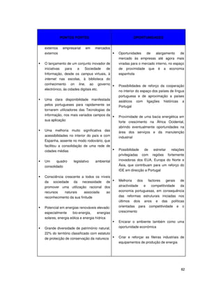 82
PONTOS FORTES OPORTUNIDADES
externos empresarial em mercados
externos
O lançamento de um conjunto inovador de
iniciativas para a Sociedade de
Informação, desde os campus virtuais, à
internet nas escolas, à biblioteca do
conhecimento on line, ao governo
electrónico, às cidades digitais etc.
Uma clara disponibilidade manifestada
pelos portugueses para rapidamente se
tornarem utilizadores das Tecnologias da
informação, nos mais variados campos da
sua aplicação
Uma melhoria muito significativa das
acessibilidades no interior do país e com
Espanha, assente no modo rodoviário, que
facilitou a consolidação de uma rede de
cidades médias
Um quadro legislativo ambiental
consolidado
Consciência crescente a todos os níveis
da sociedade da necessidade de
promover uma utilização racional dos
recursos naturais associada ao
reconhecimento da sua finitude
Potencial em energias renováveis elevado:
especialmente bio-energia, energias
solares, energia eólica e energia hídrica
Grande diversidade de património natural,
22% do território classificado com estatuto
de protecção de conservação da natureza
Oportunidades de alargamento de
mercado às empresas até agora mais
viradas para o mercado interno, no espaço
de proximidade que é a economia
espanhola
Possibilidades de reforço da cooperação
no interior do espaço dos países de língua
portuguesa e de aproximação a países
asiáticos com ligações históricas a
Portugal
Proximidade de uma bacia energética em
forte crescimento na África Ocidental,
abrindo eventualmente oportunidades na
área dos serviços e da manutenção
industrial
Possibilidade de estreitar relações
privilegiadas com regiões fortemente
inovadoras dos EUA, Europa do Norte e
Ásia, que contribuam para um reforço do
IDE em direcção a Portugal
Melhoria dos factores gerais de
atractividade e competitividade da
economia portuguesas, em consequência
das reformas estruturais iniciadas nos
últimos dois anos e das políticas
orientadas para competitividade e o
crescimento
Encarar o ambiente também como uma
oportunidade económica
Criar e reforçar as fileiras industriais de
equipamentos de produção de energia
 