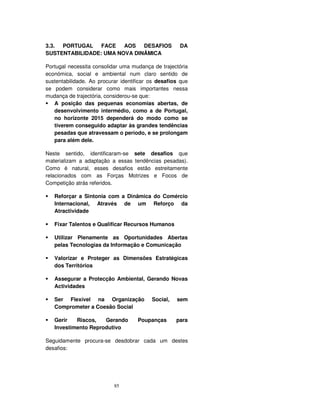 85
3.3. PORTUGAL FACE AOS DESAFIOS DA
SUSTENTABILIDADE: UMA NOVA DINÂMICA
Portugal necessita consolidar uma mudança de trajectória
económica, social e ambiental num claro sentido de
sustentabilidade. Ao procurar identificar os desafios que
se podem considerar como mais importantes nessa
mudança de trajectória, considerou-se que:
A posição das pequenas economias abertas, de
desenvolvimento intermédio, como a de Portugal,
no horizonte 2015 dependerá do modo como se
tiverem conseguido adaptar às grandes tendências
pesadas que atravessam o período, e se prolongam
para além dele.
Neste sentido, identificaram-se sete desafios que
materializam a adaptação a essas tendências pesadas).
Como é natural, esses desafios estão estreitamente
relacionados com as Forças Motrizes e Focos de
Competição atrás referidos.
Reforçar a Sintonia com a Dinâmica do Comércio
Internacional, Através de um Reforço da
Atractividade
Fixar Talentos e Qualificar Recursos Humanos
Utilizar Plenamente as Oportunidades Abertas
pelas Tecnologias da Informação e Comunicação
Valorizar e Proteger as Dimensões Estratégicas
dos Territórios
Assegurar a Protecção Ambiental, Gerando Novas
Actividades
Ser Flexível na Organização Social, sem
Comprometer a Coesão Social
Gerir Riscos, Gerando Poupanças para
Investimento Reprodutivo
Seguidamente procura-se desdobrar cada um destes
desafios:
 