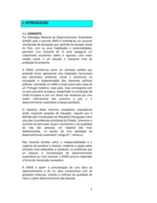 8
I. INTRODUÇÃO
1.1. CONCEITO
Por Estratégia Nacional de Desenvolvimento Sustentável
(ENDS) para o período 2005/15 entende-se um conjunto
coordenado de actuações que, partindo da situação actual
do País, com as suas fragilidades e potencialidades,
permitam num horizonte de 12 anos assegurar um
crescimento económico célere e vigoroso, uma maior
coesão social, e um elevado e crescente nível de
protecção do ambiente.
A ENDS constitui-se como um processo político que
pretende tornar operacional uma integração harmoniosa
das dimensões ambiental, social e económica na
concepção e implementação das diferentes políticas
públicas, orientadas no médio e longo prazo pela visão de
um Portugal moderno, mais justo, mais convergente com
os seus parceiros europeus, empenhado na construção da
União Europeia e com voz activa nas iniciativas por uma
ordem internacional que promova a paz e o
desenvolvimento sustentável à escala planetária.
O objectivo deste exercício prospectivo enquadra-se
ainda, enquanto proposta de actuação, naquela que é
definida pela Constituição da República Portuguesa como
uma das incumbências prioritárias do Estado: “promover o
aumento do bem-estar social e económico e da qualidade
de vida das pessoas, em especial das mais
desfavorecidas, no quadro de uma estratégia de
desenvolvimento sustentável” (artigo 81.º, alínea a).
Não havendo dúvidas sobre a indispensabilidade e a
urgência de ponderar e resolver, mediante a opção pelas
soluções mais adequadas e razoáveis, os problemas que
se colocam à concretização do desenvolvimento
sustentável ao nível nacional, a ENDS procura responder
à forma de intervenção necessária.
A ENDS é assim a concretização de uma ética do
desenvolvimento e de um claro compromisso com as
gerações vindouras, visando a melhoria da qualidade de
vida e o pleno desenvolvimento das pessoas
 