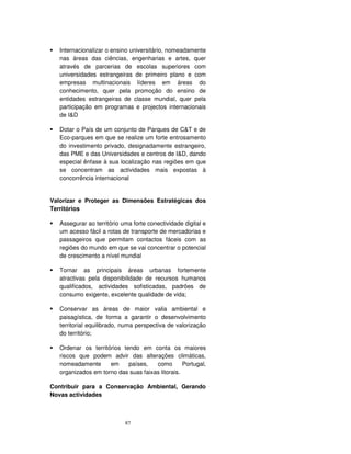 87
Internacionalizar o ensino universitário, nomeadamente
nas áreas das ciências, engenharias e artes, quer
através de parcerias de escolas superiores com
universidades estrangeiras de primeiro plano e com
empresas multinacionais líderes em áreas do
conhecimento, quer pela promoção do ensino de
entidades estrangeiras de classe mundial, quer pela
participação em programas e projectos internacionais
de I&D
Dotar o País de um conjunto de Parques de C&T e de
Eco-parques em que se realize um forte entrosamento
do investimento privado, designadamente estrangeiro,
das PME e das Universidades e centros de I&D, dando
especial ênfase à sua localização nas regiões em que
se concentram as actividades mais expostas à
concorrência internacional
Valorizar e Proteger as Dimensões Estratégicas dos
Territórios
Assegurar ao território uma forte conectividade digital e
um acesso fácil a rotas de transporte de mercadorias e
passageiros que permitam contactos fáceis com as
regiões do mundo em que se vai concentrar o potencial
de crescimento a nível mundial
Tornar as principais áreas urbanas fortemente
atractivas pela disponibilidade de recursos humanos
qualificados, actividades sofisticadas, padrões de
consumo exigente, excelente qualidade de vida;
Conservar as áreas de maior valia ambiental e
paisagística, de forma a garantir o desenvolvimento
territorial equilibrado, numa perspectiva de valorização
do território;
Ordenar os territórios tendo em conta os maiores
riscos que podem advir das alterações climáticas,
nomeadamente em países, como Portugal,
organizados em torno das suas faixas litorais.
Contribuir para a Conservação Ambiental, Gerando
Novas actividades
 