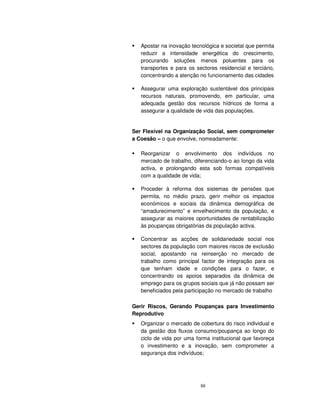 88
Apostar na inovação tecnológica e societal que permita
reduzir a intensidade energética do crescimento,
procurando soluções menos poluentes para os
transportes e para os sectores residencial e terciário,
concentrando a atenção no funcionamento das cidades
Assegurar uma exploração sustentável dos principais
recursos naturais, promovendo, em particular, uma
adequada gestão dos recursos hídricos de forma a
assegurar a qualidade de vida das populações.
Ser Flexível na Organização Social, sem comprometer
a Coesão – o que envolve, nomeadamente:
Reorganizar o envolvimento dos indivíduos no
mercado de trabalho, diferenciando-o ao longo da vida
activa, e prolongando esta sob formas compatíveis
com a qualidade de vida;
Proceder à reforma dos sistemas de pensões que
permita, no médio prazo, gerir melhor os impactos
económicos e sociais da dinâmica demográfica de
“amadurecimento” e envelhecimento da população, e
assegurar as maiores oportunidades de rentabilização
às poupanças obrigatórias da população activa.
Concentrar as acções de solidariedade social nos
sectores da população com maiores riscos de exclusão
social, apostando na reinserção no mercado de
trabalho como principal factor de integração para os
que tenham idade e condições para o fazer, e
concentrando os apoios separados da dinâmica de
emprego para os grupos sociais que já não possam ser
beneficiados pela participação no mercado de trabalho
Gerir Riscos, Gerando Poupanças para Investimento
Reprodutivo
Organizar o mercado de cobertura do risco individual e
da gestão dos fluxos consumo/poupança ao longo do
ciclo de vida por uma forma institucional que favoreça
o investimento e a inovação, sem comprometer a
segurança dos indivíduos;
 