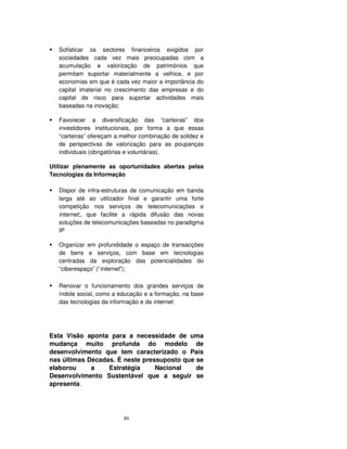 89
Sofisticar os sectores financeiros exigidos por
sociedades cada vez mais preocupadas com a
acumulação e valorização de patrimónios que
permitam suportar materialmente a velhice, e por
economias em que é cada vez maior a importância do
capital imaterial no crescimento das empresas e do
capital de risco para suportar actividades mais
baseadas na inovação;
Favorecer a diversificação das “carteiras” dos
investidores institucionais, por forma a que essas
“carteiras” ofereçam a melhor combinação de solidez e
de perspectivas de valorização para as poupanças
individuais (obrigatórias e voluntárias).
Utilizar plenamente as oportunidades abertas pelas
Tecnologias da Informação
Dispor de infra-estruturas de comunicação em banda
larga até ao utilizador final e garantir uma forte
competição nos serviços de telecomunicações e
internet;, que facilite a rápida difusão das novas
soluções de telecomunicações baseadas no paradigma
IP
Organizar em profundidade o espaço de transacções
de bens e serviços, com base em tecnologias
centradas da exploração das potencialidades do
“ciberespaço” (“internet”);
Renovar o funcionamento dos grandes serviços de
índole social, como a educação e a formação, na base
das tecnologias da informação e da internet.
Esta Visão aponta para a necessidade de uma
mudança muito profunda do modelo de
desenvolvimento que tem caracterizado o País
nas últimas Décadas. É neste pressuposto que se
elaborou a Estratégia Nacional de
Desenvolvimento Sustentável que a seguir se
apresenta.
 