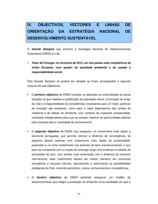 90
IV. OBJECTIVOS, VECTORES E LINHAS DE
ORIENTAÇÃO DA ESTRATÉGIA NACIONAL DE
DESENVOLVIMENTO SUSTENTÁVEL
O Grande Desígnio que enforma a Estratégia Nacional de Desenvolvimento
Sustentável (ENDS) é o de:
Fazer de Portugal, no horizonte de 2015, um dos países mais competitivos da
União Europeia, num quadro de qualidade ambiental e de coesão e
responsabilidade social
Este Grande Desígnio só poderá ser atingido se forem prosseguidos o seguinte
conjunto de seis Objectivos:
O primeiro objectivo da ENDS consiste na alteração em profundidade da actual
situação no que respeita à qualificação da população activa, à formação ao longo
da vida e à disponibilidade de competências necessárias para um maior potencial
de inovação das empresas, como para o cabal desempenho das tarefas de
cidadania e de defesa do Ambiente, num contexto de crescente complexidade,
condições indispensáveis para que se possam explorar as oportunidades abertas
pela evolução para a “sociedade do conhecimento”
O segundo objectivo da ENDS visa assegurar um crescimento mais rápido à
economia portuguesa, que permita retomar a dinâmica de convergência, tal
objectivo deverá assentar num crescimento mais rápido da produtividade,
associado a um forte investimento nos sectores de bens transaccionáveis, o que
para ser compatível com a criação de emprego exige uma mudança no padrão de
actividades do país, num sentido mais sintonizado com a dinâmica do comércio
internacional; esse crescimento deverá ser menos intensivo em consumos
energéticos e recursos naturais, aproveitando e estimulando as possibilidades
endógenas do País, incluindo património, cultura, conhecimentos e competências
O terceiro objectivo da ENDS pretende assegurar um modelo de
desenvolvimento que integre a protecção do ambiente numa sociedade em que a
 