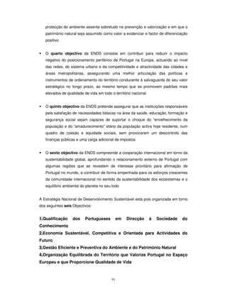 91
protecção do ambiente assenta sobretudo na prevenção e valorização e em que o
património natural seja assumido como valor a evidenciar e factor de diferenciação
positivo
O quarto objectivo da ENDS consiste em contribuir para reduzir o impacto
negativo do posicionamento periférico de Portugal na Europa, actuando ao nível
das redes, do sistema urbano e da competitividade e atractividade das cidades e
áreas metropolitanas, assegurando uma melhor articulação das políticas e
instrumentos de ordenamento do território conducente à salvaguarda do seu valor
estratégico no longo prazo, ao mesmo tempo que se promovem padrões mais
elevados de qualidade de vida em todo o território nacional
O quinto objectivo da ENDS pretende assegurar que as instituições responsáveis
pela satisfação de necessidades básicas na área da saúde, educação, formação e
segurança social sejam capazes de suportar o choque do “envelhecimento da
população e do “amadurecimento” etário da população activa hoje residente, num
quadro de coesão e equidade sociais, sem provocarem um descontrolo das
finanças públicas e uma carga adicional de impostos
O sexto objectivo da ENDS compreende a cooperação internacional em torno da
sustentabilidade global, aprofundando o relacionamento externo de Portugal com
algumas regiões que se revestem de interesse prioritário para afirmação de
Portugal no mundo, e contribuir de forma empenhada para os esforços crescentes
da comunidade internacional no sentido da sustentabilidade dos ecosistemas e o
equilíbrio ambiental do planeta no seu todo
A Estratégia Nacional de Desenvolvimento Sustentável está pois organizada em torno
dos seguintes seis Objectivos:
1.Qualificação dos Portugueses em Direcção à Sociedade do
Conhecimento
2.Economia Sustentável, Competitiva e Orientada para Actividades do
Futuro
3.Gestão Eficiente e Preventiva do Ambiente e do Património Natural
4.Organização Equilibrada do Território que Valorize Portugal no Espaço
Europeu e que Proporcione Qualidade de Vida
 