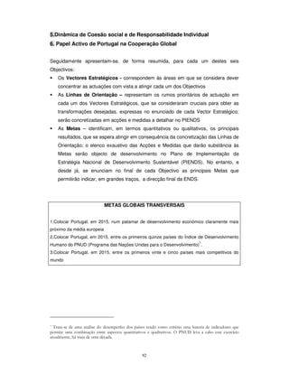 92
5.Dinâmica de Coesão social e de Responsabilidade Individual
6. Papel Activo de Portugal na Cooperação Global
Seguidamente apresentam-se, de forma resumida, para cada um destes seis
Objectivos:
Os Vectores Estratégicos - correspondem às áreas em que se considera dever
concentrar as actuações com vista a atingir cada um dos Objectivos
As Linhas de Orientação – representam os rumos prioritários de actuação em
cada um dos Vectores Estratégicos, que se consideraram cruciais para obter as
transformações desejadas, expressas no enunciado de cada Vector Estratégico;
serão concretizadas em acções e medidas a detalhar no PIENDS
As Metas – identificam, em termos quantitativos ou qualitativos, os principais
resultados, que se espera atingir em consequência da concretização das Linhas de
Orientação; o elenco exaustivo das Acções e Medidas que darão substância às
Metas serão objecto de desenvolvimento no Plano de Implementação da
Estratégia Nacional de Desenvolvimento Sustentável (PIENDS). No entanto, e
desde já, se enunciam no final de cada Objectivo as principais Metas que
permitirão indicar, em grandes traços, a direcção final da ENDS.
! " # $
# %& $ $ ' () # * "
+!
METAS GLOBAIS TRANSVERSAIS
1.Colocar Portugal, em 2015, num patamar de desenvolvimento económico claramente mais
próximo da média europeia
2.Colocar Portugal, em 2015, entre os primeiros quinze países do Índice de Desenvolvimento
Humano do PNUD (Programa das Nações Unidas para o Desenvolvimento)
7
.
3.Colocar Portugal, em 2015, entre os primeiros vinte e cinco países mais competitivos do
mundo
 