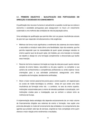 93
4.1. PRIMEIRO OBJECTIVO - QUALIFICAÇÃO DOS PORTUGUESES EM
DIRECÇÃO À SOCIEDADE DO CONHECIMENTO
A qualificação dos recursos humanos é actualmente a questão crucial que se coloca à
economia e sociedade portuguesas para assegurarem no futuro um crescimento
sustentado e uma melhoria das condições de vida da população activa.
Uma estratégia de qualificação que permita lidar com as graves insuficiências actuais
do país tem que responder simultaneamente a três exigências:
Melhorar de forma muito significativa o rendimento dos sistemas de ensino básico
e secundário e introduzir neste último uma flexibilidade, hoje não existente, que lhe
permita responder quer às necessidades de quem quiser prosseguir estudos no
ensino superior quer às de quem optar, de imediato, por uma inserção no mercado
de trabalho e deseje ter uma formação complementar e direccionada que facilite
essa inserção;
Recorrer de forma massiva à formação ao longo da vida para quem queira retomar
estudos do ensino básico, secundário ou de grau superior, ou completar a sua
carteira de conhecimentos e competências profissionais ou ainda explorar novas
orientações para a sua actividade profissional, assegurando uma oferta
competitiva de formações, devidamente certificadas;
Atrair o maior número possível de jovens para o ensino superior, em especial para
os cursos de índole tecnológica ou artística - áreas em que existe uma clara
insuficiência de formação entre nós - e combinar, no seio do ensino superior,
instituições vocacionadas para o ensino de elevada qualidade e actualização, com
instituições viradas para a investigação, que se venham a colocar entre as
melhores da Europa.
A implementação desta estratégia não depende exclusivamente de um maior volume
de financiamentos dirigidos aos sistemas de ensino e formação, mas supõe uma
profunda alteração no modo de funcionamento das entidades e no comportamento dos
agentes que prestam este tipo de serviços, exigindo-se mais competição entre quem
oferece e maior relação entre rendimentos e resultados.
 