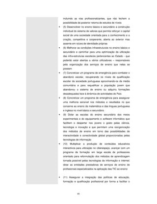 95
incluindo as vias profissionalizantes, que não fechem a
possibilidade de posterior retoma de estudos de níveis
(5) Desenvolver no ensino básico e secundário a construção
individual do sistema de valores que permita reforçar o capital
social de uma sociedade orientada para o conhecimento e a
criação, competitiva e cooperante, aberta ao exterior mas
assente em raízes de identidade próprias
(6) Melhorar as condições infraestruturais no ensino básico e
secundário e caminhar para uma optimização da utilização
das infra-estruturas escolares pertencentes ao Estado - que
poderão estar abertas a vários utilizadores – responsáveis
pela organização dos serviços de ensino que nelas se
prestem
(7) Concretizar um programa de emergência para combater o
abandono escolar, recuperando os níveis de qualificação
escolar da sociedade portuguesa aproximando-os da média
comunitária e para requalificar a população jovem que
abandonou o sistema de ensino ou adquiriu formações
desadequadas face à dinâmica de actividades do País
(8) Concretizar um programa de emergência para assegurar
uma melhoria sensível nos métodos e resultados no que
concerne ao ensino da matemática e das línguas portuguesa
e inglesa no nível básico e secundário
(9) Dotar as escolas do ensino secundário dos meios
experimentais e do equipamento e software informático que
facilitem o despertar nos jovens o gosto pelas ciência,
tecnologia e inovação e que permitam uma reorganização
dos métodos de ensino em torno das possibilidades de
interactividade e conectividade global proporcionadas pelas
tecnologias de informação
(10) Multiplicar a produção de conteúdos educativos
interactivos para utilização no ciberespaço, avançar com um
programa de formação em larga escala de professores
orientado para reformulação dos métodos de aprendizagem
tornada possível pelas tecnologias da informação e internet;
dotar as entidades prestadoras de serviços de ensino de
profissionais especializados na aplicação das TIC ao ensino
(11) Assegurar a integração das políticas de educação,
formação e qualificação profissional por forma a facilitar o
 
