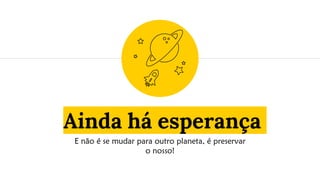 Ainda há esperança
E não é se mudar para outro planeta, é preservar
o nosso!
 