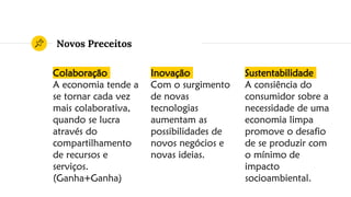 Novos Preceitos
Colaboração
A economia tende a
se tornar cada vez
mais colaborativa,
quando se lucra
através do
compartilhamento
de recursos e
serviços.
(Ganha+Ganha)
Inovação
Com o surgimento
de novas
tecnologias
aumentam as
possibilidades de
novos negócios e
novas ideias.
Sustentabilidade
A consiência do
consumidor sobre a
necessidade de uma
economia limpa
promove o desafio
de se produzir com
o mínimo de
impacto
socioambiental.
 
