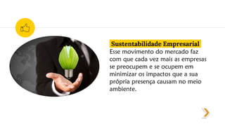 Sustentabilidade Empresarial
Esse movimento do mercado faz
com que cada vez mais as empresas
se preocupem e se ocupem em
minimizar os impactos que a sua
própria presença causam no meio
ambiente.
 