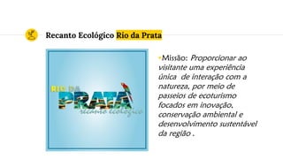 Recanto Ecológico Rio da Prata
◉Missão: Proporcionar ao
visitante uma experiência
única de interação com a
natureza, por meio de
passeios de ecoturismo
focados em inovação,
conservação ambiental e
desenvolvimento sustentável
da região .
 