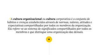“
◉A cultura organizacional ou cultura corporativa é o conjunto de
hábitos e crenças estabelecidos através de normas, valores, atitudes e
expectativas compartilhados por todos os membros da organização.
Ela refere-se ao sistema de significados compartilhados por todos os
membros e que distingue uma organização das demais.
 