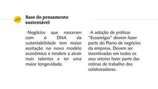 Base do pensamento
sustentável
◉Negócios que nasceram
com o DNA da
sustentabilidade tem maior
aceitação no novo modelo
econômico e tendem a atrair
mais talentos e ter uma
maior longevidade.
◉A adoção de práticas
“Ecoamigas” devem fazer
parte do Plano de negócios
da empresa. Devem ser
incentivadas em todos os
seus setores fazer parte das
rotinas de trabalho dos
colaboradores.
 