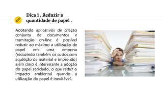 Dica 1 . Reduzir a
quantidade de papel .
Adotando aplicativos de criação
conjunta de documentos e
tramitação on-line é possível
reduzir ao máximo a utilização de
papel em uma empresa
(reduzindo também os custos com
aquisição de material e impressão)
além disso é interessante a adoção
do papel reciclado, o que reduz o
impacto ambiental quando a
utilização do papel é inevitável.
 