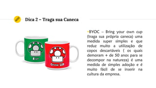 Dica 2 – Traga sua Caneca
◉BYOC – Bring your own cup
(traga sua própria caneca) uma
medida super simples e que
reduz muito a utilização de
copos descartáveis ( os quais
demoram + de 50 anos para se
decompor na natureza) é uma
medida de simples adoção e é
muito fácil de se inserir na
cultura da empresa.
 