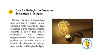 Dica 3 – Redução do Consumo
de Energia e de Água.
◉Adotar placas e informativos
para orientar as pessoas a um
consumo mais racional de água
e energia é uma medida simples,
eficiente e que é fácil de se
incorporar na cultura
organizacional. Outras medidas
podem ser incluídas como a
adoção de sistemas de energia
solar ou de reutilização da água.
 