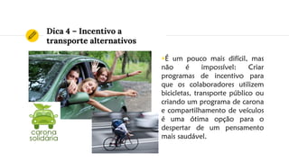 Dica 4 – Incentivo a
transporte alternativos
◉É um pouco mais difícil, mas
não é impossível: Criar
programas de incentivo para
que os colaboradores utilizem
bicicletas, transporte público ou
criando um programa de carona
e compartilhamento de veículos
é uma ótima opção para o
despertar de um pensamento
mais saudável.
 