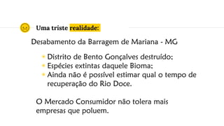Uma triste realidade:
◉ Distrito de Bento Gonçalves destruído;
◉ Espécies extintas daquele Bioma;
◉ Ainda não é possível estimar qual o tempo de
recuperação do Rio Doce.
O Mercado Consumidor não tolera mais
empresas que poluem.
Desabamento da Barragem de Mariana - MG
 