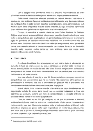10

            Com a adoção dessa providência, retira-se a exclusiva responsabilidade do poder
público em realizar a adequada destinação do resíduo ou a própria gestão dos resíduos.
            Todas essas precauções adotadas, prevendo as devidas sanções, caso ocorra a
poluição do meio ambiente, fazem da legislação ambiental brasileira uma das mais modernas
do mundo pelo fato de poder também classificar as sanções como penal, administrativa e civil.
Além de punir, adota uma postura de evitar o dano ambiental, ou seja, priorizando a prevenção
que é de âmbito mais genérico e não a precaução, que é mais específica31.
            Contudo, é necessária a urgente criação de uma Política Nacional de Resíduos
Sólidos, a qual aborde a responsabilidade pós-consumo específica dos eletroeletrônicos, o que
inclui os computadores, pois a aplicação de leis generalizadas para tentar punir e amenizar a
ação dos poluidores em despejar componentes eletrônicos sem o devido cuidado não está
surtindo efeito, porquanto, para muitos casos, não há lei que a regulamente, tendo que se fazer
uso de jurisprudência. Ademais, o consumo crescente, com o passar dos anos, e a destinação
indevida estão causando muitos danos ao meio ambiente, além dos riscos, ainda
desconhecidos, para a saúde humana.


4 CONCLUSÕES

            A evolução tecnológica deve proporcionar um bem estar a todos e não apenas um
aumento de lucro ao empreendedor, ou seja, a concepção de produzir cada vez mais em
função do lucro precisa ser deixada de lado, e ter como alvo das atenções todos os riscos que
essa produção em massa, a qual muda constantemente, está causando e pode vir a causar ao
meio ambiente e à saúde humana.
            Uma das soluções é estender a vida útil dos computadores, como por exemplo, os
computadores para uso doméstico que, na sua maioria, não precisam da última geração de
processadores e memórias, pois toda a capacidade que possuem não é aproveitada, mas
mesmo assim os consumidores compram iludidos pela propaganda.
            Já que não há como conter ou retardar o lançamento de novas tecnologias por um
determinado período de tempo, para impedir que as pessoas realizassem a troca dos
aparelhos que possuem, somente por meio da conscientização e educação ambiental os
cidadãos estarão cientes do lixo tóxico que produzem.
            Como foi citado no art. 225 §1° parágrafo VI, há que se promover a educação
ambiental em todos os níveis de ensino e a conscientização pública para a preservação do
meio ambiente, para que, futuramente, possa-se evitar a vasta degradação ambiental, e não
somente as empresas de grande porte sejam responsáveis em reciclar seus produtos, mas,
sim, todas elas, e que toda a população esteja consciente e destine tudo o que é consumido
para a reciclagem ou lugar preparado para depósito.



31
     De acordo com Edis MILARÉ, op.cit., p.102.
 