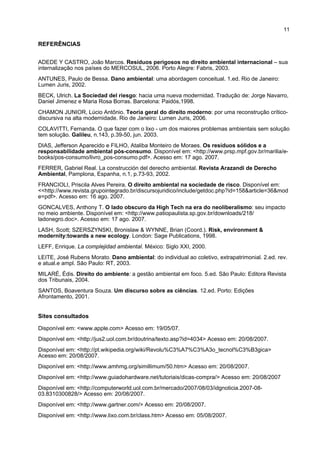 11

REFERÊNCIAS


ADEDE Y CASTRO, João Marcos. Resíduos perigosos no direito ambiental internacional – sua
internalização nos países do MERCOSUL, 2006. Porto Alegre: Fabris, 2003.
ANTUNES, Paulo de Bessa. Dano ambiental: uma abordagem conceitual. 1.ed. Rio de Janeiro:
Lumen Juris, 2002.
BECK, Ulrich. La Sociedad del riesgo: hacia uma nueva modernidad. Tradução de: Jorge Navarro,
Daniel Jimenez e Maria Rosa Borras. Barcelona: Paidós,1998.
CHAMON JUNIOR, Lúcio Antônio. Teoria geral do direito moderno: por uma reconstrução crítico-
discursiva na alta modernidade. Rio de Janeiro: Lumen Juris, 2006.
COLAVITTI, Fernanda. O que fazer com o lixo - um dos maiores problemas ambientais sem solução
tem solução. Galileu, n.143, p.39-50, jun. 2003.
DIAS, Jefferson Aparecido e FILHO, Ataliba Monteiro de Moraes. Os resíduos sólidos e a
responsabilidade ambiental pós-consumo. Disponível em: <http://www.prsp.mpf.gov.br/marilia/e-
books/pos-consumo/livro_pos-consumo.pdf>. Acesso em: 17 ago. 2007.
FERRER, Gabriel Real. La construcción del derecho ambiental. Revista Arazandi de Derecho
Ambiental, Pamplona, Espanha, n.1, p.73-93, 2002.
FRANCIOLI, Priscila Alves Pereira. O direito ambiental na sociedade de risco. Disponível em:
<<http://www.revista.grupointegrado.br/discursojuridico/include/getdoc.php?id=158&article=36&mod
e=pdf>. Acesso em: 16 ago. 2007.
GONCALVES, Anthony T. O lado obscuro da High Tech na era do neoliberalismo: seu impacto
no meio ambiente. Disponível em: <http://www.patiopaulista.sp.gov.br/downloads/218/
ladonegro.doc>. Acesso em: 17 ago. 2007.
LASH, Scott; SZERSZYNSKI, Bronislaw & WYNNE, Brian (Coord.). Risk, environment &
modernity:towards a new ecology. London: Sage Publications, 1998.
LEFF, Enrique. La complejidad ambiental. México: Siglo XXI, 2000.
LEITE, José Rubens Morato. Dano ambiental: do individual ao coletivo, extrapatrimonial. 2.ed. rev.
e atual.e ampl. São Paulo: RT, 2003.
MILARÉ, Édis. Direito do ambiente: a gestão ambiental em foco. 5.ed. São Paulo: Editora Revista
dos Tribunais, 2004.
SANTOS, Boaventura Souza. Um discurso sobre as ciências. 12.ed. Porto: Edições
Afrontamento, 2001.


Sites consultados

Disponível em: <www.apple.com> Acesso em: 19/05/07.
Disponível em: <http://jus2.uol.com.br/doutrina/texto.asp?id=4034> Acesso em: 20/08/2007.
Disponível em: <http://pt.wikipedia.org/wiki/Revolu%C3%A7%C3%A3o_tecnol%C3%B3gica>
Acesso em: 20/08/2007.
Disponível em: <http://www.amhmg.org/simillimum/50.htm> Acesso em: 20/08/2007.
Disponível em: <http://www.guiadohardware.net/tutoriais/dicas-compra/> Acesso em: 20/08/2007
Disponível em: <http://computerworld.uol.com.br/mercado/2007/08/03/idgnoticia.2007-08-
03.8310300828/> Acesso em: 20/08/2007.
Disponível em: <http://www.gartner.com/> Acesso em: 20/08/2007.
Disponível em: <http://www.lixo.com.br/class.htm> Acesso em: 05/08/2007.
 