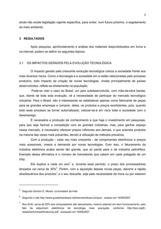 3

ainda não existe legislação vigente específica, para evitar, num futuro próximo, o esgotamento
do meio ambiente.


3 RESULTADOS

           Após pesquisa, aprofundamento e análise dos materiais disponibilizados em livros e
na internet, podem se definir os seguintes tópicos.


3.1     OS IMPACTOS GERADOS PELA EVOLUÇÃO TECNOLÓGICA

           O impacto gerado pela crescente evolução tecnológica coloca a sociedade frente aos
mais diversos riscos. Como a tecnologia e a sociedade em si estão relacionadas pelo processo
produtivo, todo impacto da criação de novas tecnologias, vindas principalmente de países
desenvolvidos, reflete-se diretamente na população.
           Pode-se citar o caso do Brasil, um país subdesenvolvido, com mão-de-obra barata,
que, diante de toda esta evolução, vê a necessidade de participar do mercado tecnológico
industrial. Para o Brasil, não é interessante se estabelecer apenas como fabricante de peças
para as grandes empresas e comprar, delas, os produtos a preços exorbitantes, pois, quando
todo esse processo se tornar automatizado, colocar-se-á em risco toda a sociedade com o
desemprego.
           É necessária a produção de conhecimento e que haja o investimento em pesquisas,
para que seja factível a competição com as grandes indústrias, mas, para ganhar espaço
nesse mercado, é necessário oferecer preços inferiores aos demais, o que acarreta produtos
na maioria das vezes mais poluentes, devido à utilização de métodos precários.
           Com a produção - cada vez mais crescente - de componentes eletrônicos a preços
mais acessíveis, cresce a demanda por novas tecnologias. Com isso, o faturamento da
indústria eletrônica acaba sendo tão grande, que só perde para o da indústria petrolífera.
Exemplo dessa afirmativa é o número de transistores que cabem em cada polegada de um
chip.
                                           5
           Ele duplica a cada um ano e, durante esse período, o preço dos processadores
                                6
lançados cai cerca de 30% . Porém, com a aquisição dessas novas peças, decorre a rápida
                                7
obsolescência dos produtos e o seu descarte, seja pela necessidade de troca ou por estarem




5
    Segundo Gordon E. Moore, co-fundador da Intel.

6
    Segundo o site http://www.guiadohardware.net/tutoriais/dicas-compra/ , acesso em 19/08/2007.

7
    Nos EUA, cerca de 50% dos computadores são descartados, mesmo estando em bom funcionamento, pelo
    fato de adquirirem eletrônicos de tecnologia mais avançada, conforme http://ban.org/E-
    waste/technotrashfinalcomp.pdf , acessado em 19/08/2007.
 