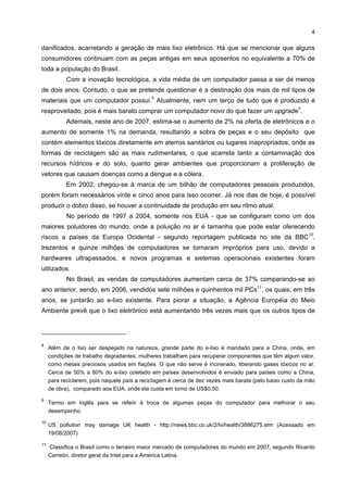4

danificados, acarretando a geração de mais lixo eletrônico. Há que se mencionar que alguns
consumidores continuam com as peças antigas em seus aposentos no equivalente a 70% de
toda a população do Brasil.
            Com a inovação tecnológica, a vida média de um computador passa a ser de menos
de dois anos. Contudo, o que se pretende questionar é a destinação dos mais de mil tipos de
                                             8
materiais que um computador possui. Atualmente, nem um terço de tudo que é produzido é
                                                                                                       9
reaproveitado, pois é mais barato comprar um computador novo do que fazer um upgrade .
            Ademais, neste ano de 2007, estima-se o aumento de 2% na oferta de eletrônicos e o
aumento de somente 1% na demanda, resultando a sobra de peças e o seu depósito que
contém elementos tóxicos diretamente em aterros sanitários ou lugares inapropriados, onde as
formas de reciclagem são as mais rudimentares, o que acarreta tanto a contaminação dos
recursos hídricos e do solo, quanto gerar ambientes que proporcionam a proliferação de
vetores que causam doenças como a dengue e a cólera.
            Em 2002, chegou-se à marca de um bilhão de computadores pessoais produzidos,
porém foram necessários vinte e cinco anos para isso ocorrer. Já nos dias de hoje, é possível
produzir o dobro disso, se houver a continuidade de produção em seu ritmo atual.
            No período de 1997 a 2004, somente nos EUA - que se configuram como um dos
maiores poluidores do mundo, onde a poluição no ar é tamanha que pode estar oferecendo
                                                                                                           10
riscos a países da Europa Ocidental - segundo reportagem publicada no site da BBC ,
trezentos e quinze milhões de computadores se tornaram impróprios para uso, devido a
hardwares ultrapassados, e novos programas e sistemas operacionais existentes foram
utilizados.
            No Brasil, as vendas de computadores aumentam cerca de 37% comparando-se ao
                                                                                       11
ano anterior, sendo, em 2006, vendidos sete milhões e quinhentos mil PCs , os quais, em três
anos, se juntarão ao e-lixo existente. Para piorar a situação, a Agência Européia do Meio
Ambiente prevê que o lixo eletrônico está aumentando três vezes mais que os outros tipos de




8
     Além de o lixo ser despejado na natureza, grande parte do e-lixo é mandado para a China, onde, em
     condições de trabalho degradantes, mulheres trabalham para recuperar componentes que têm algum valor,
     como metais preciosos usados em fiações. O que não serve é incinerado, liberando gases tóxicos no ar.
     Cerca de 50% a 80% do e-lixo coletado em países desenvolvidos é enviado para países como a China,
     para reciclarem, pois naquele país a reciclagem é cerca de dez vezes mais barata (pelo baixo custo da mão
     de obra), comparado aos EUA, onde ela custa em torno de US$0,50.

9
     Termo em inglês para se referir à troca de algumas peças do computador para melhorar o seu
     desempenho.

10
     US pollution may damage UK health - http://news.bbc.co.uk/2/hi/health/3886275.stm (Acessado em
     19/08/2007)

11
     Classifica o Brasil como o terceiro maior mercado de computadores do mundo em 2007, segundo Ricardo
     Carreón, diretor geral da Intel para a América Latina.
 