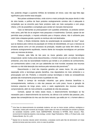 5

lixo, podendo chegar a quarenta milhões de toneladas em breve, caso não seja feito algo
significativo para reverter essa situação.
            Nos países subdesenvolvidos, onde ocorre a maior produção das peças devido à mão
de obra barata, a política de fazer produtos ecologicamente corretos não é adequada à
competição que se encontra para fazer produtos cada vez mais avançados e com preço
inferior, a fim de possibilitar a competição para vender em mercado internacional.
            Caso os fabricantes se preocupassem com questões ambientais, os produtos seriam
mais caros, pelo fato de se exigirem mais pesquisas e investimentos. Contudo, apesar de ser
permitida essa produção, o imposto embutido para a limpeza urbana, não é suficiente para
cobrir toda a despesa gerada, quando os resíduos são mal destinados.
                                                                                                     12
            Porém, o Direito Ambiental, diante da caracterização de sociedade de risco                    atual,
que se destaca pela vivência da população em limites de tolerabilidade, em que a natureza se
encaixa apenas como um dos processos da produção, ressalta que todos têm direito a um
ambiente ecologicamente equilibrado, mesmo diante de inovações tecnológicas em períodos
cada vez menores de tempo.
            Contudo, pela falta de leis para os riscos gerados pelo avanço tecnológico
irresponsável, sendo muitos ainda desconhecidos, o homem situa-se em um contexto de crise
ambiental, uma crise da racionalidade moderna que remete a um problema de conhecimento;
um conhecimento sobre o real, em que catástrofes de nível mundial, escassez dos recursos
                                                                                      13
naturais e a não total absorção dos resíduos pela natureza são previsíveis .
            Desconhecido o nível dos impactos gerados por esses riscos, há uma patente
separação entre a tecnologia gerada (benéfica, mas degradadora do meio ambiente) e a
preocupação com ele. Portanto, o crescente avanço tecnológico e todas as conseqüências
geradas são inversamente proporcionais à qualidade de vida.
            Desde o começo da revolução industrial, que gerou diversos benefícios e,
conseqüentemente, melhorou a vida das pessoas em curto prazo, houve a geração de
inúmeros prejuízos de longo prazo, como o vasto esgotamento dos recursos naturais,
comprometendo, além do meio ambiente, a qualidade de vida das pessoas.
            Contudo, apesar de todos esses riscos, o desenvolvimento tecnológico se faz
necessário para o desenvolvimento da economia, da ciência e do conforto das pessoas, pois,
apesar das conseqüências do mau uso dos bens naturais, que estão por vir, o homem altera o




12
     Uma fase do desenvolvimento da sociedade moderna, em que os riscos sociais, políticos, ecológicos e
     individuais, criados pelo momento da inovação, iludem cada vez mais as instituições de controle e proteção
     da sociedade industrial. (LASH, Scott; SZERSZYNSKI, Bronislaw & WYNNE, Brian (Coord.). Risk,
     environment & modernity:towards a new ecology. London: Sage Publications, 1998. p. 27) Apud Leite, José
     Rubens Morato. Op. Cit., p.25.

13
     Apesar de os recursos naturais serem renováveis, a escassez ocorre pelo fato de demorarem um longo
     período de tempo para isso ocorrer, como no caso do petróleo.
 