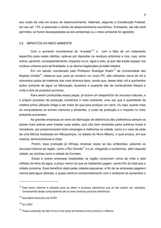 6

seu modo de vida em busca do desenvolvimento. Ademais, segundo a Constituição Federal,
em seu art. 170, é reservado o direito de desenvolvimento econômico. Entretanto, ele não será
permitido, se forem desrespeitadas as leis ambientais ou o meio ambiente for agredido.


3.2     IMPACTOS AO MEIO AMBIENTE

                                                                  14
            Com o aumento considerável do “e-waste”                    e   com a falta de um tratamento
específico para esses detritos, opta-se por depositar os resíduos próximos a rios, ruas, entre
outros, gerando, conseqüentemente, impactos no ar, água e solo, já que não existe espaço nos
núcleos urbanos para tal finalidade, e os aterros legalizados já estão lotados.
                                                                                    15
            Em um estudo coordenado pelo Professor Ruediger Kuehr                        da Universidade das
                    16
Nações Unidas , relata-se que, para se construir um único PC, são utilizados cerca de mil e
oitocentos quilos de materiais dos mais diversos tipos, sendo que, desse total, mil e quinhentos
quilos somente de água na fabricação, duzentos e quarenta são de combustíveis fósseis e
vinte e dois de produtos químicos.
            Para serem produzidas essas peças, já ocorre um desperdício de recursos naturais, e
o próprio processo de produção contamina o meio ambiente, uma vez que a quantidade de
matéria prima utilizada chega a ser maior do que para produzir um carro. Ou seja, quanto mais
os computadores se tornam menores e eficientes, o custo da produção e o impacto no meio
ambiente aumentam.
            As grandes empresas do ramo de fabricação de eletrônicos dão preferência sempre os
países mais pobres para instalar suas sedes, pois são bem recebidas pelos políticos locais e
moradores, por proporcionarem bons empregos e melhorias na cidade, como é o caso da sede
de uma fábrica localizada em Albuquerque, no estado do Novo México, a qual produz, em sua
maioria, semicondutores e chips.
             Porém, essa produção já infringiu diversas vezes as leis ambientais, poluindo os
                                                         17
recursos hídricos da região, como o Rio Grande                e o ar, chegando a contaminar, além daquela
cidade, as vizinhas como a cidade de Corrales.
             Essas e outras empresas localizadas na região consomem cerca de vinte e dois
milhões de litros de água, a preço menor do que os habitantes pagam, sendo 6% do total que a
cidade consome. Esse benefício dado pelas cidades pequenas, a fim de as empresas pagarem
menos pela água utilizada, e quase nenhum comprometimento com o ambiente só aumentam o



14
     Este termo informal é utilizado para se referir a produtos eletrônicos que já não podem ser utilizados.
     Compreende desde computadores até os mais diversos produtos eletrônicos.

15
     Secretário-Executivo da STEP.

16
     Em 2007.

17
     Possuí extensão de três mil km e faz parte da fronteira entre os EUA e o México.
 