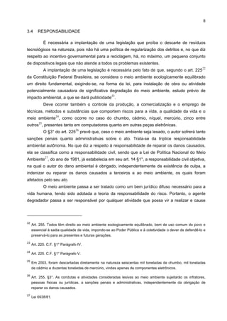 8

3.4      RESPONSABILIDADE

              É necessária a implantação de uma legislação que proíba o descarte de resíduos
tecnológicos na natureza, pois não há uma política de regularização dos detritos e, no que diz
respeito ao incentivo governamental para a reciclagem, há, no máximo, um pequeno conjunto
de dispositivos legais que não atende a todos os problemas existentes.
                                                                                                            22
              A implantação de uma legislação é necessária pelo fato de que, segundo o art. 225
da Constituição Federal Brasileira, se considera o meio ambiente ecologicamente equilibrado
um direito fundamental, exigindo-se, na forma da lei, para instalação de obra ou atividade
potencialmente causadora de significativa degradação do meio ambiente, estudo prévio de
                                                       23
impacto ambiental, a que se dará publicidade .
              Deve ocorrer também o controle da produção, a comercialização e o emprego de
técnicas, métodos e substâncias que comportem riscos para a vida, a qualidade da vida e o
                    24
meio ambiente , como ocorre no caso do chumbo, cádmio, níquel, mercúrio, zinco entre
         25
outros , presentes tanto em computadores quanto em outras peças eletrônicas.
                                  26
              O §3° do art. 225        prevê que, caso o meio ambiente seja lesado, o autor sofrerá tanto
sanções penais quanto administrativas sobre o ato. Trata-se da tríplice responsabilidade
ambiental autônoma. No que diz a respeito à responsabilidade de reparar os danos causados,
ela se classifica como a responsabilidade civil, sendo que a Lei de Política Nacional do Meio
              27
Ambiente , do ano de 1981, já estabelecia em seu art. 14 §1°, a responsabilidade civil objetiva,
na qual o autor do dano ambiental é obrigado, independentemente da existência de culpa, a
indenizar ou reparar os danos causados a terceiros e ao meio ambiente, os quais foram
afetados pelo seu ato.
              O meio ambiente passa a ser tratado como um bem jurídico difuso necessário para a
vida humana, tendo sido adotada a teoria da responsabilidade do risco. Portanto, o agente
degradador passa a ser responsável por qualquer atividade que possa vir a realizar e cause




22
     Art. 255. Todos têm direito ao meio ambiente ecologicamente equilibrado, bem de uso comum do povo e
     essencial à sadia qualidade de vida, impondo-se ao Poder Público e à coletividade o dever de defendê-lo e
     preservá-lo para as presentes e futuras gerações.

23
     Art. 225. C.F. §1° Parágrafo IV.

24
     Art. 225. C.F. §1° Parágrafo V.

25
     Em 2003, foram descartadas diretamente na natureza seiscentas mil toneladas de chumbo, mil toneladas
     de cádmio e duzentas toneladas de mercúrio, vindas apenas de componentes eletrônicos.

26
     Art. 255, §3°. As condutas e atividades consideradas lesivas ao meio ambiente sujeitarão os infratores,
     pessoas físicas ou jurídicas, a sanções penais e administrativas, independentemente da obrigação de
     reparar os danos causados.

27
     Lei 6938/81.
 