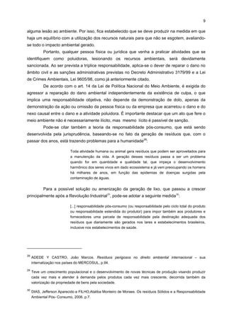 9

alguma lesão ao ambiente. Por isso, fica estabelecido que se deve produzir na medida em que
haja um equilíbrio com a utilização dos recursos naturais para que não se esgotem, avaliando-
se todo o impacto ambiental gerado.
           Portanto, qualquer pessoa física ou jurídica que venha a praticar atividades que se
identifiquem como poluidoras, lesionando os recursos ambientais, será devidamente
sancionada. Ao ser prevista a tríplice responsabilidade, aplica-se o dever de reparar o dano no
âmbito civil e as sanções administrativas previstas no Decreto Administrativo 3179/99 e a Lei
de Crimes Ambientais, Lei 9605/98, como já anteriormente citado.
           De acordo com o art. 14 da Lei de Política Nacional do Meio Ambiente, é exigida do
agressor a reparação do dano ambiental independentemente da existência de culpa, o que
implica uma responsabilidade objetiva, não depende da demonstração de dolo, apenas da
demonstração da ação ou omissão da pessoa física ou da empresa que acarretou o dano e do
nexo causal entre o dano e a atividade poluidora. É importante destacar que um ato que fere o
meio ambiente não é necessariamente ilícito, mas mesmo lícito é passível de sanção.
           Pode-se citar também a teoria da responsabilidade pós-consumo, que está sendo
desenvolvida pela jurisprudência, baseando-se no fato da geração de resíduos que, com o
passar dos anos, está trazendo problemas para a humanidade28:

                           Toda atividade humana ou animal gera resíduos que podem ser aproveitados para
                           a manutenção da vida. A geração desses resíduos passa a ser um problema
                           quando for em quantidade e qualidade tal, que impeça o desenvolvimento
                           harmônico dos seres vivos em dado ecossistema e já vem preocupando os homens
                           há milhares de anos, em função das epidemias de doenças surgidas pela
                           contaminação de águas.


           Para a possível solução ou amenização da geração de lixo, que passou a crescer
principalmente após a Revolução Industrial29, pode-se adotar a seguinte medida30:

                           [...] responsabilidade pós-consumo (ou responsabilidade pelo ciclo total do produto
                           ou responsabilidade estendida do produtor) para impor também aos produtores e
                           fornecedores uma parcela de responsabilidade pela destinação adequada dos
                           resíduos que diariamente são gerados nos lares e estabelecimentos brasileiros,
                           inclusive nos estabelecimentos de saúde.




28
     ADEDE Y CASTRO, João Marcos. Resíduos perigosos no direito ambiental internacional – sua
     internalização nos países do MERCOSUL, p.94.

29
     Teve um crescimento populacional e o desenvolvimento de novas técnicas de produção visando produzir
     cada vez mais e atender à demanda pelos produtos cada vez mais crescente, decorrida também da
     valorização da propriedade de bens pela sociedade.

30
     DIAS, Jefferson Aparecido e FILHO,Ataliba Monteiro de Moraes. Os resíduos Sólidos e a Responsabilidade
     Ambiental Pós- Consumo, 2006. p.7.
 