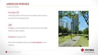 Sustentabilidade | Jardim das Perdizes10
JARDIM DAS PERDIZES
Inovação em Produtos
Iluminação pública: menor consumo de energia e maior vida útil e
economia com iluminação de LED
Iluminação LED
LED
17 anos de vida útil (50.000 horas), contra 4 anos com iluminação
tradicional (vapor metálico)
Economia de energia de 50%
Não contém substâncias tóxicas, sendo mais adequado ao meio
ambiente
 