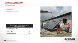 Sustentabilidade | Jardim das Perdizes12
JARDIM DAS PERDIZES
Inovação em Produtos
Capacidade: 200 banhos
Usina Solar
Comparação dos custos unitários
(R$/homens*mês)
Aquecimento à gás 1,97
Solar + gás 1,69
Chuveiro elétrico 3,85
 