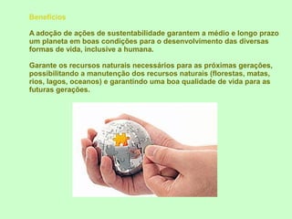 Benefícios

A adoção de ações de sustentabilidade garantem a médio e longo prazo
um planeta em boas condições para o desenvolvimento das diversas
formas de vida, inclusive a humana.

Garante os recursos naturais necessários para as próximas gerações,
possibilitando a manutenção dos recursos naturais (florestas, matas,
rios, lagos, oceanos) e garantindo uma boa qualidade de vida para as
futuras gerações.
 