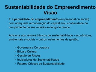 Sustentabilidade do Empreendimento
               Visão
 É a perenidade do empreendimento (empresarial ou social)
 com adequada remuneração do capital e/ou continuidade do
 cumprimento de sua missão ao longo to tempo.

 Adiciona aos vetores básicos de sustentabilidade - econômicos,
 ambientais e sociais – outros instrumentos de gestão:

     •   Governança Corporativa
     •   Ética e Cultura
     •   Gestão de Riscos
     •   Indicadores de Sustentabilidade
     •   Fatores Críticos de Sustentabilidade
 