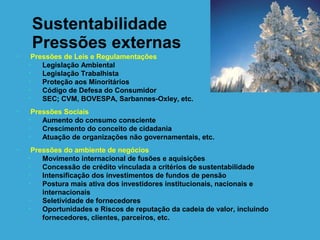 Sustentabilidade
     Pressões externas
•    Pressões de Leis e Regulamentações
    •   Legislação Ambiental
    •   Legislação Trabalhista
    •   Proteção aos Minoritários
    •   Código de Defesa do Consumidor
    •   SEC; CVM, BOVESPA, Sarbannes-Oxley, etc.
•    Pressões Sociais
    •   Aumento do consumo consciente
    •   Crescimento do conceito de cidadania
    •   Atuação de organizações não governamentais, etc.
•    Pressões do ambiente de negócios
    •   Movimento internacional de fusões e aquisições
    •   Concessão de crédito vinculada a critérios de sustentabilidade
    •   Intensificação dos investimentos de fundos de pensão
    •   Postura mais ativa dos investidores institucionais, nacionais e
        internacionais
    •   Seletividade de fornecedores
    •   Oportunidades e Riscos de reputação da cadeia de valor, incluindo
        fornecedores, clientes, parceiros, etc.
 