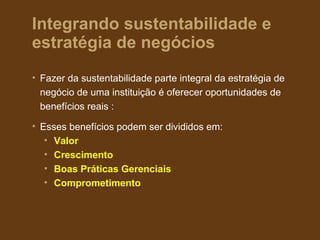 Integrando sustentabilidade e
estratégia de negócios
• Fazer da sustentabilidade parte integral da estratégia de
  negócio de uma instituição é oferecer oportunidades de
  benefícios reais :

• Esses benefícios podem ser divididos em:
   • Valor
   • Crescimento
   • Boas Práticas Gerenciais
   • Comprometimento
 