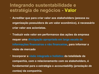 Integrando sustentabilidade e
estratégia de negócios - Valor
• Acreditar que para criar valor aos stakeholders (pessoa ou
 organização possuidora de um valor econômico), é necessário
 criar valor aos acionistas.

• Traduzir este valor em performance das ações da empresa
 requer uma divulgação apropriada em larga escala de
 informações financeiras e não financeiras, para informar a
 visão de mercado

• Incorporar a visão integrada e holística da totalidade da
 companhia, com o relacionamento com os stakeholders, é
 fundamental para a estratégia e accountability (prestação de
 contas) da companhia.
 