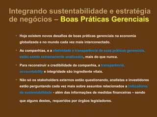 Integrando sustentabilidade e estratégia
de negócios – Boas Práticas Gerenciais

 • Hoje existem novos desafios de boas práticas gerenciais na economia
   globalizada e no mundo cada vez mais interconectado.

 • As companhias, e a efetividade e transparência de suas práticas gerenciais,
   estão sendo extremamente analisados, mais do que nunca.

 • Para reconstruir a credibilidade da companhia, a transparência,
   accountability e integridade são ingrediente vitais.

 • Não só os stakeholders externos estão questionando, analistas e investidores
   estão perguntando cada vez mais sobre assuntos relacionados a indicadores
   de sustentabilidade - além das informações de medidas financeiras – sendo

   que alguns destes, requeridos por órgãos legisladores.
 