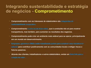 Integrando sustentabilidade e estratégia
de negócios - Comprometimento

 • Comprometimento com os interesses de stakeholders são integrantes da
   sustentabilidade corporativa.

 • Comprometimento é uma via de duas mãos, que é conduzida não só para mostrar
   transparência, mas também, para aumentar os resultados dos negócios.

 • Comprometimento pode criar um ambiente mais estável para se operar, principalmente
   em um mundo em desenvolvimento.

 • Empresas, governo e ONGs estão trabalhando juntos para construir uma iniciativa tri-
   setorial para contribuir positivamente com as comunidades locais e mitigar riscos e
   futuros passivos.

 • Através dos clientes, trabalhadores e outros stakeholders, existe um forte link para a
   criação de valor…
 